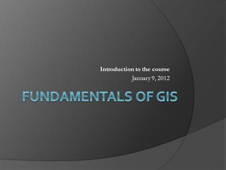 Introduction to the course January 9, 2012. Points to Cover  What is GIS?  GIS and Geographic Information Science  Components of GIS Spatial data.