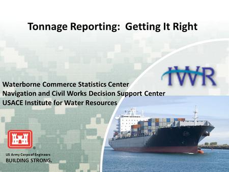 US Army Corps of Engineers BUILDING STRONG ® Tonnage Reporting: Getting It Right Waterborne Commerce Statistics Center Navigation and Civil Works Decision.