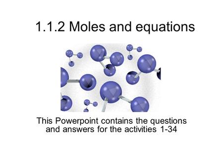 1.1.2 Moles and equations This Powerpoint contains the questions and answers for the activities 1-34.