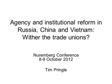 Agency and institutional reform in Russia, China and Vietnam: Wither the trade unions? Nuremberg Conference 8-9 October 2012 Tim Pringle.