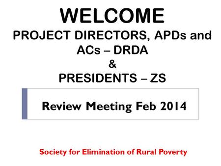 WELCOME PROJECT DIRECTORS, APDs and ACs – DRDA & PRESIDENTS – ZS Society for Elimination of Rural Poverty Review Meeting Feb 2014.