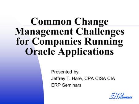 Common Change Management Challenges for Companies Running Oracle Applications Presented by: Jeffrey T. Hare, CPA CISA CIA ERP Seminars.