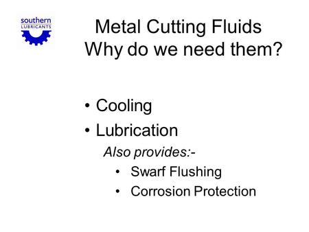 Metal Cutting Fluids Why do we need them? Cooling Lubrication Also provides:- Swarf Flushing Corrosion Protection.