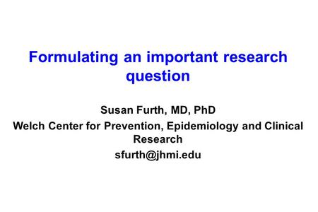 Formulating an important research question Susan Furth, MD, PhD Welch Center for Prevention, Epidemiology and Clinical Research