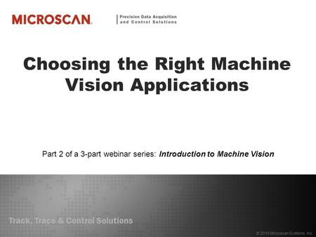 Track, Trace & Control Solutions © 2010 Microscan Systems, Inc. Choosing the Right Machine Vision Applications Part 2 of a 3-part webinar series: Introduction.