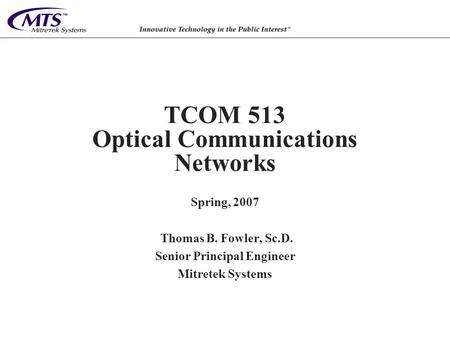 TCOM 513 Optical Communications Networks Spring, 2007 Thomas B. Fowler, Sc.D. Senior Principal Engineer Mitretek Systems.