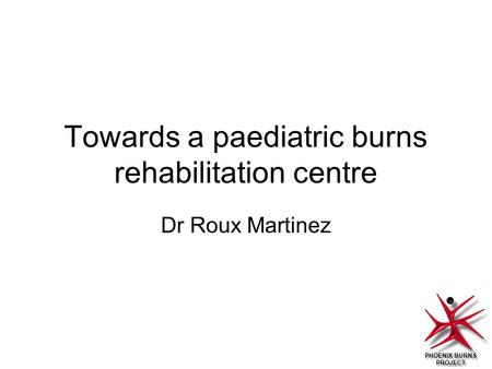 PHOENIX BURNS PROJECT Towards a paediatric burns rehabilitation centre Dr Roux Martinez.