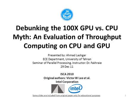 Debunking the 100X GPU vs. CPU Myth: An Evaluation of Throughput Computing on CPU and GPU Presented by: Ahmad Lashgar ECE Department, University of Tehran.