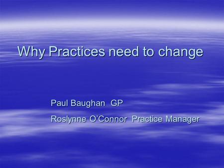 Why Practices need to change Paul Baughan GP Roslynne O’Connor Practice Manager.