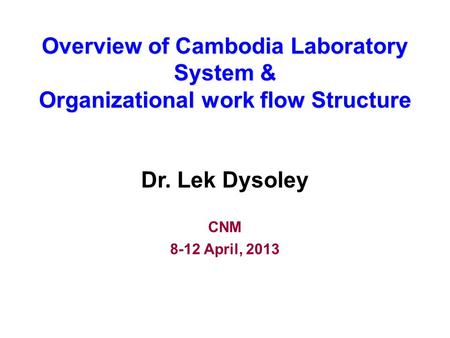 Overview of Cambodia Laboratory System & Organizational work flow Structure Dr. Lek Dysoley CNM 8-12 April, 2013.