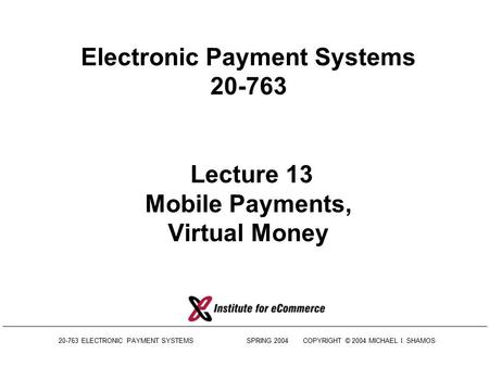 20-763 ELECTRONIC PAYMENT SYSTEMS SPRING 2004COPYRIGHT © 2004 MICHAEL I. SHAMOS Electronic Payment Systems 20-763 Lecture 13 Mobile Payments, Virtual.