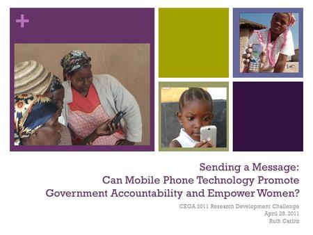 + Sending a Message: Can Mobile Phone Technology Promote Government Accountability and Empower Women? CEGA 2011 Research Development Challenge April 28,