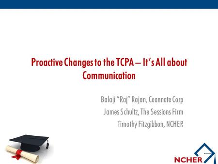 Proactive Changes to the TCPA – It’s All about Communication Balaji “Raj” Rajan, Ceannate Corp James Schultz, The Sessions Firm Timothy Fitzgibbon, NCHER.