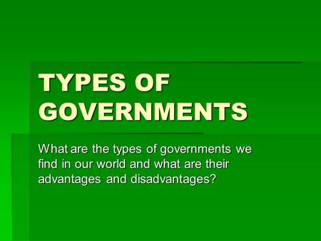 TYPES OF GOVERNMENTS What are the types of governments we find in our world and what are their advantages and disadvantages?