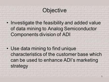 1 Objective Investigate the feasibility and added value of data mining to Analog Semiconductor Components division of ADI Use data mining to find unique.