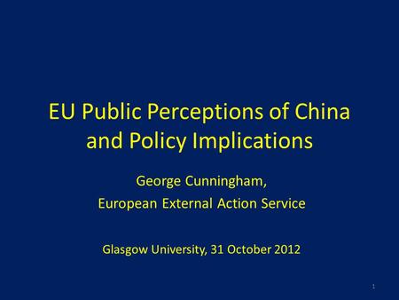 EU Public Perceptions of China and Policy Implications George Cunningham, European External Action Service Glasgow University, 31 October 2012 1.