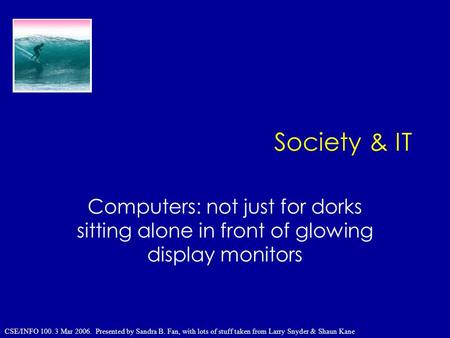 Society & IT Computers: not just for dorks sitting alone in front of glowing display monitors CSE/INFO 100. 3 Mar 2006. Presented by Sandra B. Fan, with.