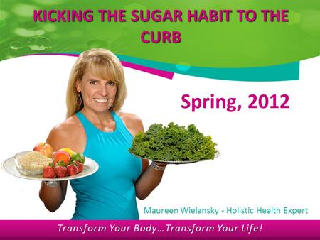 Transform Your Body…Transform Your Life! KICKING THE SUGAR HABIT TO THE CURB Spring, 2012 Maureen Wielansky - Holistic Health Expert Transform Your Body…Transform.