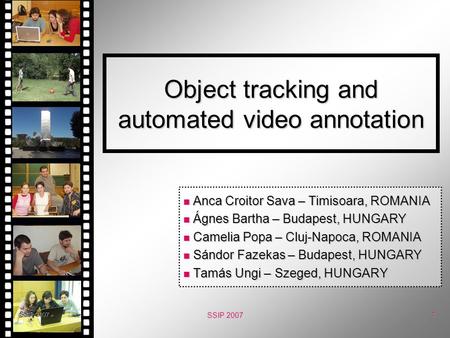 SSIP 2007 1 Object tracking and automated video annotation Anca Croitor Sava – Timisoara, ROMANIA Anca Croitor Sava – Timisoara, ROMANIA Ágnes Bartha –
