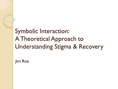 Symbolic Interaction: A Theoretical Approach to Understanding Stigma & Recovery Jim Roe.