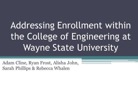 Addressing Enrollment within the College of Engineering at Wayne State University Adam Cline, Ryan Frost, Alisha John, Sarah Phillips & Rebecca Whalen.