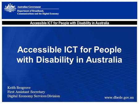 Accessible ICT for People with Disability in Australia Keith Besgrove First Assistant Secretary Digital Economy Services Division www.dbcde.gov.au.