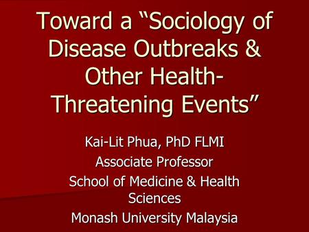 Toward a “Sociology of Disease Outbreaks & Other Health- Threatening Events” Kai-Lit Phua, PhD FLMI Associate Professor School of Medicine & Health Sciences.
