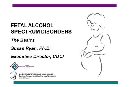 FETAL ALCOHOL SPECTRUM DISORDERS The Basics Susan Ryan, Ph.D. Executive Director, CDCI.