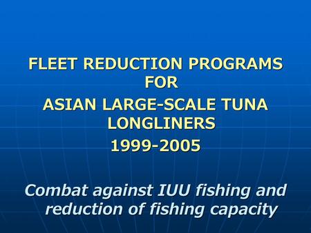 FLEET REDUCTION PROGRAMS FOR ASIAN LARGE-SCALE TUNA LONGLINERS 1999-2005 Combat against IUU fishing and reduction of fishing capacity.