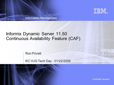 © 2009 IBM Corporation Information Management Informix Dynamic Server 11.50 Continuous Availability Feature (CAF) Ron Privett KC IIUG Tech Day - 01/22/2009.
