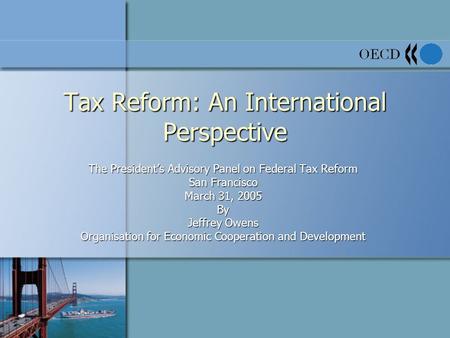 Tax Reform: An International Perspective The President’s Advisory Panel on Federal Tax Reform San Francisco March 31, 2005 By Jeffrey Owens Organisation.