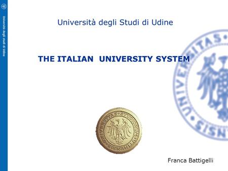 ITALIAN UNIVERSITY SYSTEM Università degli Studi di Udine THE ITALIAN UNIVERSITY SYSTEM Franca Battigelli.