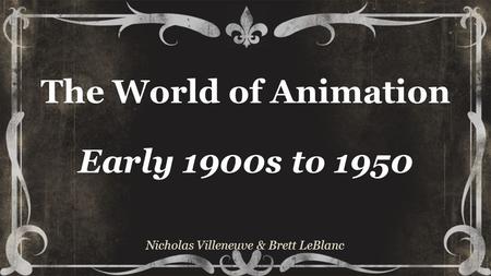 The World of Animation Early 1900s to 1950 Nicholas Villeneuve & Brett LeBlanc.