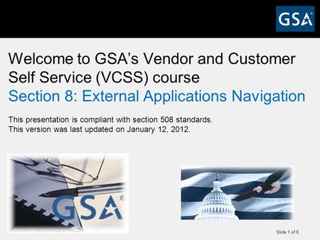 Slide 1 of 6 Welcome to GSA’s Vendor and Customer Self Service (VCSS) course Section 8: External Applications Navigation This presentation is compliant.