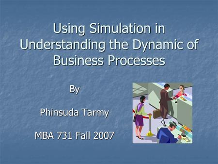 Using Simulation in Understanding the Dynamic of Business Processes By Phinsuda Tarmy MBA 731 Fall 2007.