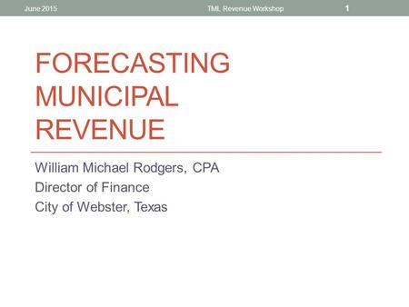 FORECASTING MUNICIPAL REVENUE William Michael Rodgers, CPA Director of Finance City of Webster, Texas June 2015TML Revenue Workshop 1.