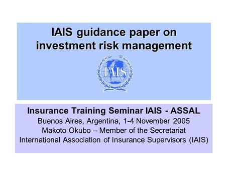 IAIS guidance paper on investment risk management Insurance Training Seminar IAIS - ASSAL Buenos Aires, Argentina, 1-4 November 2005 Makoto Okubo – Member.