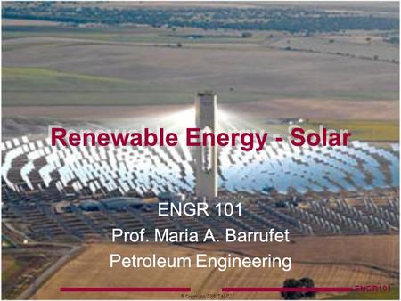 ENGR101 © Copyright, 2005, TAMU ENGR 101 Prof. Maria A. Barrufet Petroleum Engineering Renewable Energy - Solar.