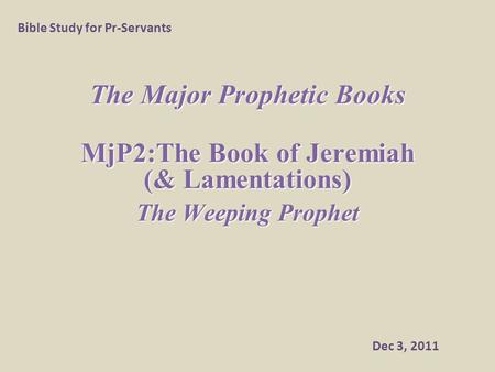 The Major Prophetic Books MjP2:The Book of Jeremiah (& Lamentations) The Weeping Prophet Bible Study for Pr-Servants Dec 3, 2011.