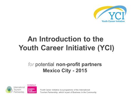 An Introduction to the Youth Career Initiative (YCI) for potential non-profit partners Mexico City - 2015 Youth Career Initiative is a programme of the.