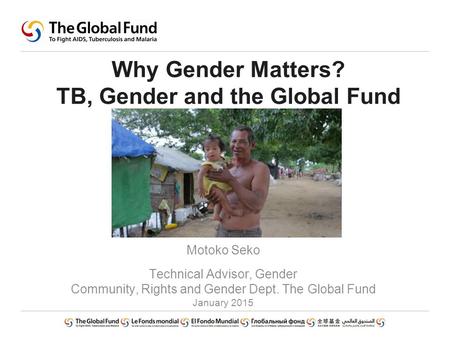 Why Gender Matters? TB, Gender and the Global Fund Motoko Seko Technical Advisor, Gender Community, Rights and Gender Dept. The Global Fund January 2015.