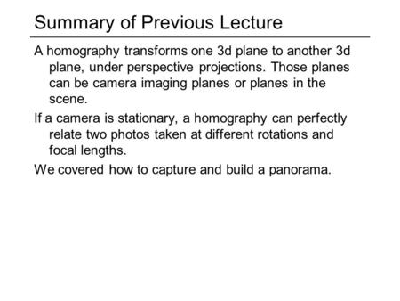 Summary of Previous Lecture A homography transforms one 3d plane to another 3d plane, under perspective projections. Those planes can be camera imaging.
