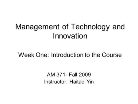 Management of Technology and Innovation Week One: Introduction to the Course AM 371- Fall 2009 Instructor: Haitao Yin.