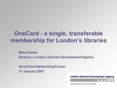 OneCard - a single, transferable membership for London’s libraries Mike Clarke Director, London Libraries Development Agency SmartCard Networking Forum.