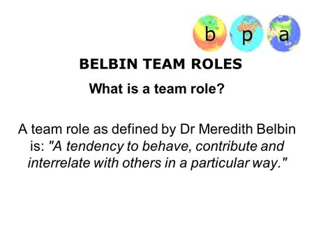 BELBIN TEAM ROLES What is a team role? A team role as defined by Dr Meredith Belbin is: A tendency to behave, contribute and interrelate with others in.