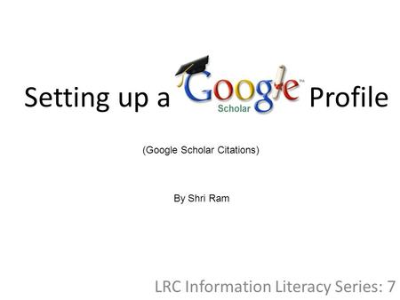 Setting up a Profile LRC Information Literacy Series: 7 (Google Scholar Citations) By Shri Ram.