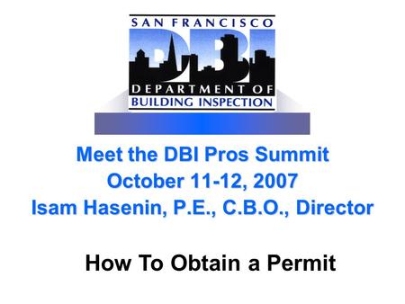 Meet the DBI Pros Summit October 11-12, 2007 Isam Hasenin, P.E., C.B.O., Director How To Obtain a Permit.