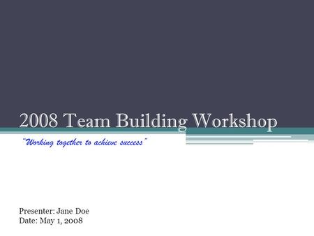 2008 Team Building Workshop “Working together to achieve success” Presenter: Jane Doe Date: May 1, 2008.