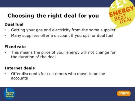 Choosing the right deal for you Dual fuel Getting your gas and electricity from the same supplier Many suppliers offer a discount if you opt for dual fuel.