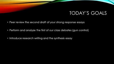 TODAY’S GOALS Peer review the second draft of your strong response essays Perform and analyze the first of our class debates (gun control) Introduce research.